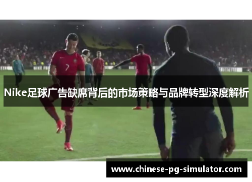 Nike足球广告缺席背后的市场策略与品牌转型深度解析