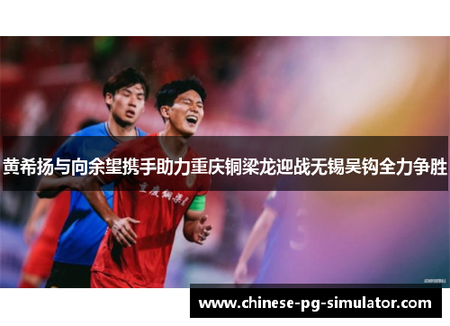 黄希扬与向余望携手助力重庆铜梁龙迎战无锡吴钩全力争胜