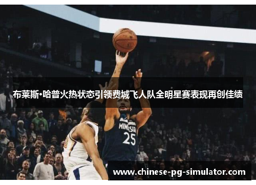 布莱斯·哈普火热状态引领费城飞人队全明星赛表现再创佳绩