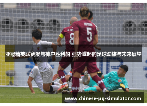 亚冠精英联赛聚焦神户胜利船 强势崛起的足球劲旅与未来展望