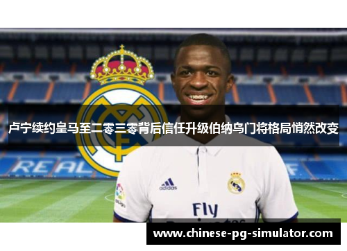 卢宁续约皇马至二零三零背后信任升级伯纳乌门将格局悄然改变