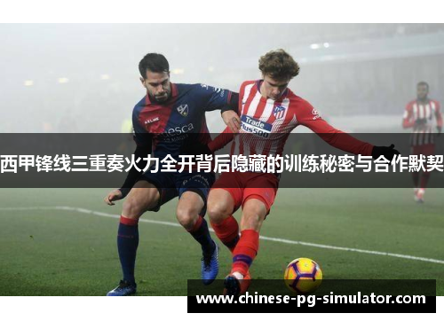 西甲锋线三重奏火力全开背后隐藏的训练秘密与合作默契