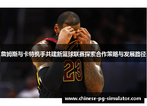 詹姆斯与卡特携手共建新篮球联赛探索合作策略与发展路径