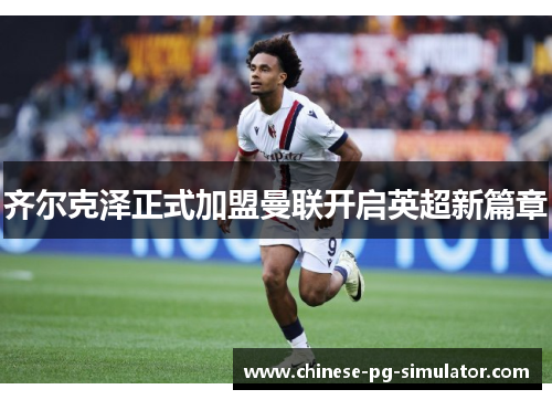 齐尔克泽正式加盟曼联开启英超新篇章