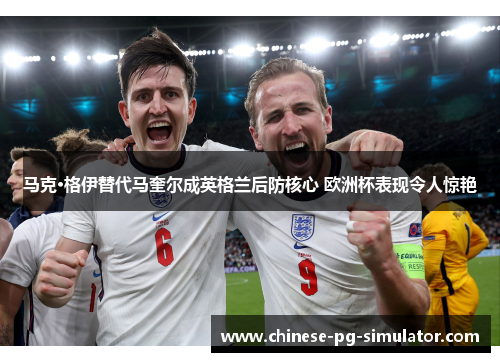 马克·格伊替代马奎尔成英格兰后防核心 欧洲杯表现令人惊艳