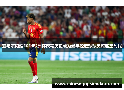 亚马尔闪耀2024欧洲杯改写历史成为最年轻进球球员掀起王时代
