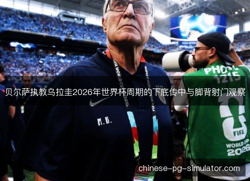 贝尔萨执教乌拉圭2026年世界杯周期的下底传中与脚背射门观察